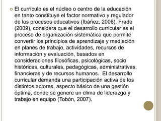  El currículo es el núcleo o centro de la educación
en tanto constituye el factor normativo y regulador
de los procesos educativos (Ibáñez, 2006). Frade
(2009), considera que el desarrollo curricular es el
proceso de organización sistemática que permite
convertir los principios de aprendizaje y mediación
en planes de trabajo, actividades, recursos de
información y evaluación, basados en
consideraciones filosóficas, psicológicas, socio
históricas, culturales, pedagógicas, administrativas,
financieras y de recursos humanos. El desarrollo
curricular demanda una participación activa de los
distintos actores, aspecto básico de una gestión
óptima, donde se genere un clima de liderazgo y
trabajo en equipo (Tobón, 2007).
 