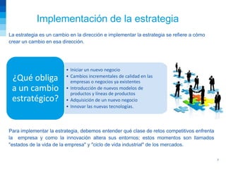 Implementación de la estrategia
La estrategia es un cambio en la dirección e implementar la estrategia se refiere a cómo
crear un cambio en esa dirección.




                         • Iniciar un nuevo negocio
 ¿Qué obliga             • Cambios incrementales de calidad en las
                           empresas o negocios ya existentes
 a un cambio             • Introducción de nuevos modelos de
                           productos y líneas de productos
 estratégico?            • Adquisición de un nuevo negocio
                         • Innovar las nuevas tecnologías.



Para implementar la estrategia, debemos entender qué clase de retos competitivos enfrenta
la empresa y como la innovación altera sus entornos; estos momentos son llamados
"estados de la vida de la empresa" y "ciclo de vida industrial" de los mercados.

                                                                                            7
 