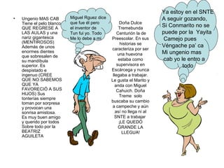 •

Ungenio MAS CAB
Tiene el pelo blanco
QUE REGRESE A
LAS AULAS y una
nariz gigantesca
(MENTIROSOS)
Además de unos
enormes dientes
que sobresalen de
su mandíbula
superior. Es
despistado e
ingenuo (CREE
QUE NO SABEMOS
QUE YA
FAVORECIÓ A SUS
HIJOS) Sus
tonterías siempre
toman por sorpresa
y provocan una
sonrisa amistosa.
Es muy buen amigo
y querido por todos
Sobre todo por la
BEATRIZ
AGUILETA

Miguel Rguez dice
que fue él pero
el inventor de
Tun fui yo. Todo
Me lo debe a mi

Doña Dulce
Tremebunda
Centurión la de
Preescolar. En sus
historias se
caracteriza por ser
una huevona
estaba como
supervisora en
Escárcega y nunca
llegaba a trabajar.
Le gusta el Marito y
anda con Miguel
Cahuich. Doña
Treme solo
buscaba su cambio
a campeche y aún
así no llega ni al
SNTE a trabajar
¡LE QUEDÓ
GRANDE LA
LLEGUA!

Ya estoy en el SNTE
A seguir gozando,
Si Conmarito no se
puede por la Yayita
Camejo pues
Véngache pa’ ca
Mi ungenio mas
cab yo le entro a
todo

 