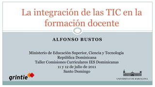 La integración de las TIC en la formación docente UNIVERSITAT DE BARCELONA Alfonso Bustos Ministerio de Educación Superior, Ciencia y Tecnología República Dominicana Taller Comisiones Curriculares IES Dominicanas 11 y 12 de julio de 2011 Santo Domingo 