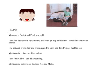 HELLO! My name is Patrick and I’m 8 years old. I live in Cànoves with my Mummy. I haven’t got any animals but I would like to have an animal. I’ve got dark brown hair and brown eyes. I’m short and thin. I’ve got freckles, too. My favourite colours are blue and red. I like football but I don’t like dancing. My favourite subjects are English, P.E. and Maths. 