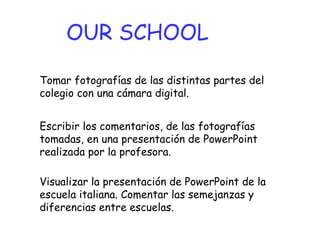Tomar fotografías de las distintas partes del  colegio con una cámara digital.  OUR SCHOOL Escribir los comentarios, de las fotografías tomadas, en una presentación de PowerPoint realizada por la profesora. Visualizar la presentación de PowerPoint de la escuela italiana. Comentar las semejanzas y diferencias entre escuelas. 