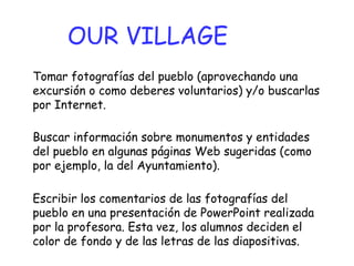 Tomar fotografías del pueblo (aprovechando una excursión o como deberes voluntarios) y/o buscarlas por Internet.  OUR VILLAGE Buscar información sobre monumentos y entidades del pueblo en algunas páginas Web sugeridas (como por ejemplo, la del Ayuntamiento). Escribir los comentarios de las fotografías del pueblo en una presentación de PowerPoint realizada por la profesora. Esta vez, los alumnos deciden el color de fondo y de las letras de las diapositivas. 