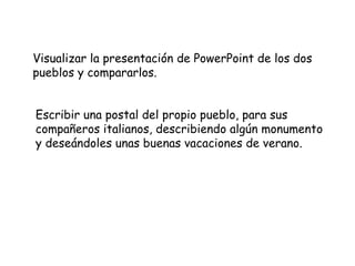 Visualizar la presentación de PowerPoint de los dos pueblos y compararlos.  Escribir una postal del propio pueblo, para sus compañeros italianos, describiendo algún monumento y deseándoles unas buenas vacaciones de verano. 