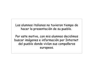 Los alumnos italianos no tuvieron tiempo de hacer la presentación de su pueblo.  Por este motivo, con mis alumnos decidimos buscar imágenes e información por Internet  del pueblo donde vivían sus compañeros europeos. 