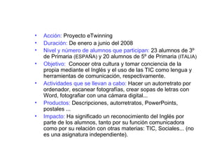 Acción:  Proyecto eTwinning Duración:  De enero a junio del 2008 Nivel y número de alumnos que participan:  23 alumnos de 3º de Primaria  (ESPAÑA)  y 20 alumnos de 5º de Primaria  (ITALIA) Objetivo:   Conocer otra cultura y tomar conciencia de la propia mediante el Inglés y el uso de las TIC como lengua y herramientas de comunicación, respectivamente. Actividades que se llevan a cabo:  Hacer un autorretrato por ordenador, escanear fotografías, crear sopas de letras con Word, fotografiar con una cámara digital... Productos:  Descripciones, autorretratos, PowerPoints, postales ... Impacto:  Ha significado un reconocimiento del Inglés por parte de los alumnos, tanto por su función comunicadora como por su relación con otras materias: TIC, Sociales... (no es una asignatura independiente). 
