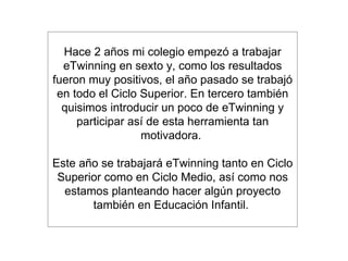 Hace 2 años mi colegio empezó a trabajar eTwinning en sexto y, como los resultados fueron muy positivos, el año pasado se trabajó en todo el Ciclo Superior. En tercero también quisimos introducir un poco de eTwinning y participar así de esta herramienta tan motivadora.  Este año se trabajará eTwinning tanto en Ciclo Superior como en Ciclo Medio, así como nos estamos planteando hacer algún proyecto también en Educación Infantil.  