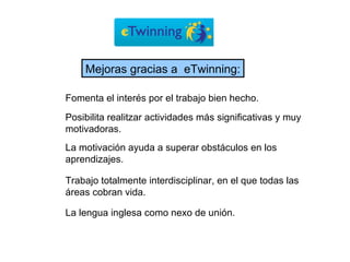 Posibilita realitzar actividades más significativas y muy motivadoras. Fomenta el interés por el trabajo bien hecho. La motivación ayuda a superar obstáculos en los aprendizajes. Trabajo totalmente interdisciplinar, en el que todas las áreas cobran vida. La lengua inglesa como nexo de unión.   Mejoras gracias a  eTwinning: 