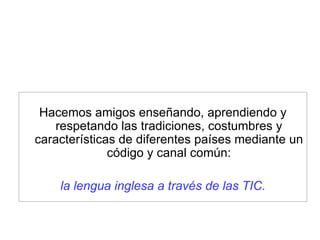 Hacemos amigos enseñando, aprendiendo y respetando las tradiciones, costumbres y características de diferentes países mediante un código y canal común: la lengua inglesa a través de las TIC. 