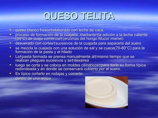 QUESO TELITA
   queso blanco fresco elaborado con leche de vaca.
   proceso de formación de la cuajada, mediante la adición a la leche caliente
    (34°C) de cuajo comercial (enzimas del hongo Mucor miehei)
   desuerado con cortes sucesivos de la cuajada para separarla del suero
   se mezcla la cuajada con una solución de sal y se cuece(70-80°C) para la
    formación de la pasta y el hilado
   La pasta formada se prensa manualmente al mismo tiempo que se
    realizan pliegues sucesivos y se desairea
   luego se corta y se coloca en moldes cilíndricos para darle su forma típica
    redondeada y en donde se conservará cubierto por el suero.
   Es típico cortarlo en rodajas y comerlo
    dentro de una arepa
 
