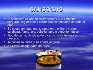 SANCOCHO
 El sancocho es una sopa tradicional que combina
  verduras, legumbres y carne que se consume en todo el
  país
 Se cuece en agua maíz, zanahoria, plátano verde,
  calabaza, ñame, ajo, cebolla, apio o pimentón dulce.
 tipo de carne, desde pollo o cerdo hasta ternera o
  pescado.
 se cocina la carne y se añade al guiso.
 Se sirve acompañado de arroz.
 