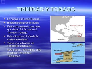 TRINIDAD Y TOBAGO
 La capital es Puerto España
 El idioma oficial es el inglés
 Está compuesto de dos islas
  que distan 35 Km entre sí,
  Trinidad y tobago
 Esta situado a 12 Km de la
  costa venezolana
 Tiene una población de
  1.300.000 habitantes:
  40% negros, 40%indios, 18%
  mestizos, 1% chinos,
  1%blancos
 