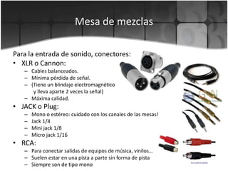 Mesa de mezclasPara la entrada de sonido, conectores:XLR o Cannon:Cables balanceados.Mínima pérdida de señal. (Tiene un blindaje electromagnético        y lleva aparte 2 veces la señal)Máxima calidad.JACK o Plug:Mono o estéreo: cuidado con los canales de las mesas!Jack 1/4Mini jack 1/8Micro jack 1/16RCA:Para conectar salidas de equipos de música, vinilos…Suelen estar en una pista a parte sin forma de pistaSiempre son de tipo mono