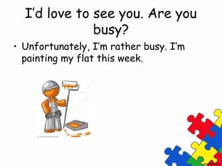 I’d love to see you. Are you
              busy?
• Unfortunately, I’m rather busy. I’m
  painting my flat this week.
 
