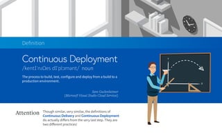 Continuous Deployment
Deﬁnition
noun
The process to build, test, configure and deploy from a build to a
production environment.
Sam Guckenheimer
(Microsoft Visual Studio Cloud Services)
Though similar, very similar, the definitions of
Continuous Delivery and Continuous Deployment
do actually differs from the very last step. They are
two different practices!
Attention
 