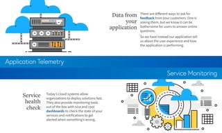 Application Telemetry
Service Monitoring
There are different ways to ask for
feedback from your customers. One is
asking them, but we know it can be
bothersome for users to answer online
questions.
So we have instead our application tell
us about the user experience and how
the application is performing.
Data from
your
application
Today’s cloud systems allow
organizations to deploy solutions fast.
They also provide monitoring tools
out of the box with nice and cool
dashboards to check the state of your
services and notifications to get
alerted when something’s wrong.
Service
health
check
 