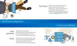 Continuous Integration
Continuous Delivery
DevOps consists of 6 key practices.
However two of them are very
important: CI and CD. When both are
successfully implemented, one
organization is already able to reach a
very good adoption level of DevOps.
Our focus
Organizations have been
implmenting CI and CD for quite some
time, we are going to focus on the
most common and effective practices.
Best
practices
We will see that implementing CI and
CD means actually adopting different
tools. We will refer to the most
commonly used in the Industry today.
Tools
 