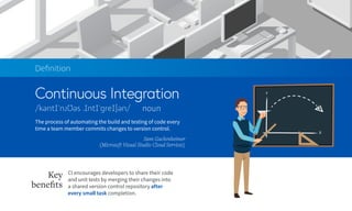 Continuous Integration
Deﬁnition
noun
The process of automating the build and testing of code every
time a team member commits changes to version control.
Sam Guckenheimer
(Microsoft Visual Studio Cloud Services)
CI encourages developers to share their code
and unit tests by merging their changes into
a shared version control repository after
every small task completion.
Key
beneﬁts
 
