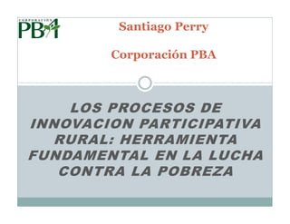 Santiago Perry

        Corporación PBA



    LOS PROCESOS DE
INNOVACION PARTICIPATIVA
   RURAL: HERRAMIENTA
FUNDAMENTAL EN LA LUCHA
   CONTRA LA POBREZA
 