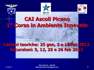 CAI Ascoli Piceno 1° Corso in Ambiente Innevato Lezioni teoriche: 25 gen, 3 e 10 feb 2012 Escursioni: 5, 12, 25 e 26 feb 2012 01/26/12 Dino Recchi – AE-EAI http://dinorecchi.blogspot.com 