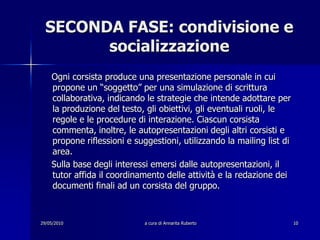 29/05/2010a cura di Annarita Ruberto10SECONDA FASE: condivisione e socializzazione    Ogni corsista produce una presentazione personale in cui propone un “soggetto” per una simulazione di scrittura collaborativa, indicando le strategie che intende adottare per la produzione del testo, gli obiettivi, gli eventuali ruoli, le regole e le procedure di interazione. Ciascun corsista commenta, inoltre, le autopresentazioni degli altri corsisti e propone riflessioni e suggestioni, utilizzando la mailing list di area.    Sulla base degli interessi emersi dalle autopresentazioni, il tutor affida il coordinamento delle attività e la redazione dei documenti finali ad un corsista del gruppo.