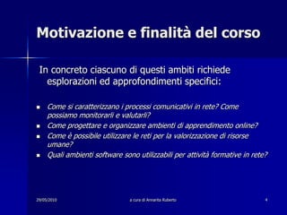 29/05/2010a cura di Annarita Ruberto4Motivazione e finalità del corso In concreto ciascuno di questi ambiti richiede esplorazioni ed approfondimenti specifici:Come si caratterizzano i processi comunicativi in rete? Come possiamo monitorarli e valutarli?Come progettare e organizzare ambienti di apprendimento online?Come è possibile utilizzare le reti per la valorizzazione di risorse umane?Quali ambienti software sono utilizzabili per attività formative in rete?