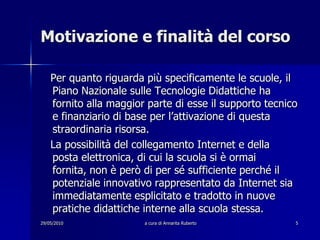 29/05/2010a cura di Annarita Ruberto5Motivazione e finalità del corso   Per quanto riguarda più specificamente le scuole, il Piano Nazionale sulle Tecnologie Didattiche ha fornito alla maggior parte di esse il supporto tecnico e finanziario di base per l’attivazione di questa straordinaria risorsa.   La possibilità del collegamento Internet e della posta elettronica, di cui la scuola si è ormai fornita, non è però di per sé sufficiente perché il potenziale innovativo rappresentato da Internet sia immediatamente esplicitato e tradotto in nuove pratiche didattiche interne alla scuola stessa.