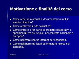 29/05/2010a cura di Annarita Ruberto6Motivazione e finalità del corsoCome reperire materiali e documentazioni utili in ambito didattico?Come realizzare il sito scolastico?Come entrare a far parte di progetti collaborativi e sperimentali tra più scuole, nel contesto nazionale o europeo?Come utilizzare risorse internet per l’handicap?Come utilizzare reti locali ed integrare risorse nel territorio?