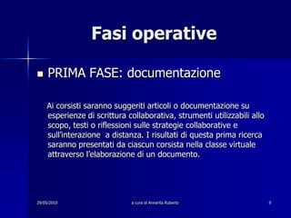 29/05/2010a cura di Annarita Ruberto9Fasi operativePRIMA FASE: documentazione    Ai corsisti saranno suggeriti articoli o documentazione su esperienze di scrittura collaborativa, strumenti utilizzabili allo scopo, testi o riflessioni sulle strategie collaborative e sull’interazione  a distanza. I risultati di questa prima ricerca saranno presentati da ciascun corsista nella classe virtuale attraverso l’elaborazione di un documento.