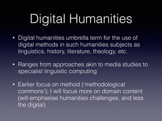 Digital Humanities
• Digital humanities umbrella term for the use of
digital methods in such humanities subjects as
linguistics, history, literature, theology, etc.
• Ranges from approaches akin to media studies to
specialist linguistic computing
• Earlier focus on method (‘methodological
commons’); I will focus more on domain content
(will emphasise humanities challenges, and less
the digital)
 