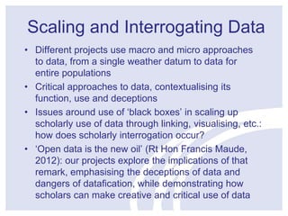 Scaling and Interrogating Data 
• Different projects use macro and micro approaches 
to data, from a single weather datum to data for 
entire populations 
• Critical approaches to data, contextualising its 
function, use and deceptions 
• Issues around use of ‘black boxes’ in scaling up 
scholarly use of data through linking, visualising, etc.: 
how does scholarly interrogation occur? 
• ‘Open data is the new oil’ (Rt Hon Francis Maude, 
2012): our projects explore the implications of that 
remark, emphasising the deceptions of data and 
dangers of datafication, while demonstrating how 
scholars can make creative and critical use of data 
 