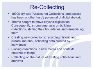 Re-Collecting 
• 1990s cry was ‘Access not Collections’ and access 
has been another hardy perennial of digital rhetoric 
• Theme sought to move beyond digitisation. 
Consequently, strong emphasis on building 
collections, shifting their boundaries and remediating 
them 
• Creating new collections: recording historic and 
cultural material, collecting data created by 
individuals 
• Placing collections in new media and contexts 
(internet of things) 
• Reflecting on the nature of existing collections and 
archives 
 