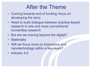 After the Theme 
• Coming towards end of funding; focus on 
developing the story 
• Need to build dialogue between practice-based 
research in arts and more conventional 
humanities research 
• But are we moving beyond the digital? 
• Materiality 
• Will we focus more on bioscience and 
nanotechnology within a few years? 
• Industry 4.0 
