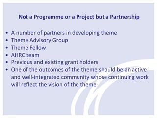 Not a Programme or a Project but a Partnership 
• A number of partners in developing theme 
• Theme Advisory Group 
• Theme Fellow 
• AHRC team 
• Previous and existing grant holders 
• One of the outcomes of the theme should be an active 
and well-integrated community whose continuing work 
will reflect the vision of the theme 
 