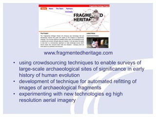 www.fragmentedheritage.com 
• using crowdsourcing techniques to enable surveys of 
large-scale archaeological sites of significance in early 
history of human evolution 
• development of technique for automated refitting of 
images of archaeological fragments 
• experimenting with new technologies eg high 
resolution aerial imagery 
 