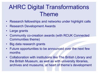 AHRC Digital Transformations
Theme
•
•
•
•

Research fellowships and networks under highlight calls
Research Development Awards
Large grants
Community co-creation awards (with RCUK Connected
Communities theme)
• Big data research grants
• Future opportunities to be announced over the next few
months
• Collaboration with institutions like The British Library and
the British Museum, as well as with university libraries,
archives and museums, at heart of theme’s development

 