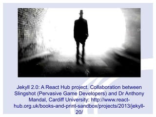 Jekyll 2.0: A React Hub project. Collaboration between
Slingshot (Pervasive Game Developers) and Dr Anthony
Mandal, Cardiff University: http://www.reacthub.org.uk/books-and-print-sandbox/projects/2013/jekyll20/

 