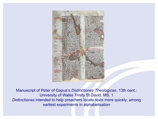 Manuscript of Peter of Capua’s Distinctiones Theologicae, 13th cent.:
University of Wales Trinity St David, MS. 1
Distinctiones intended to help preachers locate texts more quickly; among
earliest experiments in alphabetisation

 