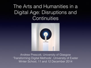 The Arts and Humanities in a
Digital Age: Disruptions and
Continuities
Andrew Prescott, University of Glasgow
‘Transforming Digital Methods’, University of Exeter
Winter School, 11 and 12 December 2014
 