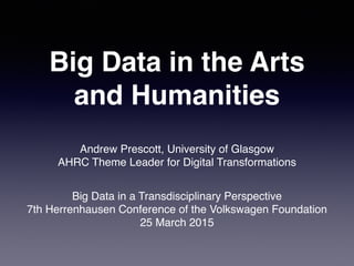Big Data in the Arts
and Humanities
Andrew Prescott, University of Glasgow
AHRC Theme Leader for Digital Transformations
Big Data in a Transdisciplinary Perspective 
7th Herrenhausen Conference of the Volkswagen Foundation
25 March 2015
 