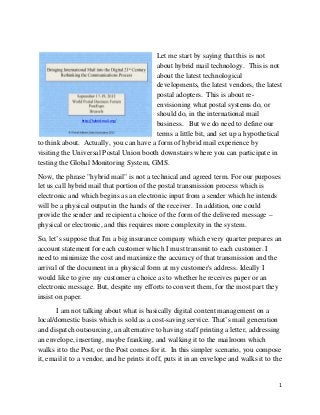 1 
 
Let me start by saying that this is not
about hybrid mail technology. This is not
about the latest technological
developments, the latest vendors, the latest
postal adopters. This is about re-
envisioning what postal systems do, or
should do, in the international mail
business. But we do need to define our
terms a little bit, and set up a hypothetical
to think about. Actually, you can have a form of hybrid mail experience by
visiting the Universal Postal Union booth downstairs where you can participate in
testing the Global Monitoring System, GMS.
Now, the phrase "hybrid mail" is not a technical and agreed term. For our purposes
let us call hybrid mail that portion of the postal transmission process which is
electronic and which begins as an electronic input from a sender which he intends
will be a physical output in the hands of the receiver. In addition, one could
provide the sender and recipient a choice of the form of the delivered message –
physical or electronic, and this requires more complexity in the system.
So, let’s suppose that I'm a big insurance company which every quarter prepares an
account statement for each customer which I must transmit to each customer. I
need to minimize the cost and maximize the accuracy of that transmission and the
arrival of the document in a physical form at my customer's address. Ideally I
would like to give my customer a choice as to whether he receives paper or an
electronic message. But, despite my efforts to convert them, for the most part they
insist on paper.
I am not talking about what is basically digital content management on a
local/domestic basis which is sold as a cost-saving service. That’s mail generation
and dispatch outsourcing, an alternative to having staff printing a letter, addressing
an envelope, inserting, maybe franking, and walking it to the mailroom which
walks it to the Post, or the Post comes for it. In this simpler scenario, you compose
it, email it to a vendor, and he prints it off, puts it in an envelope and walks it to the
http://hybrid‐mail.org/ 
 