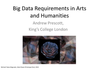 Big Data Requirements in Arts
and Humanities
Andrew Prescott,
King’s College London
Michael Takeo Magruder, Data Flower (Prototype One), 2010
 