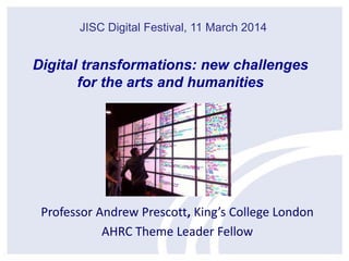 Professor Andrew Prescott, King’s College London
AHRC Theme Leader Fellow
JISC Digital Festival, 11 March 2014
Digital transformations: new challenges
for the arts and humanities
 