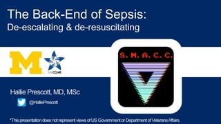 Hallie Prescott, MD, MSc
The Back-End of Sepsis:
De-escalating & de-resuscitating
@HalliePrescott
B17 - CRITICAL CARE:
BURDEN OF SURVIVAL -
OUTCOMES AFTER
CRITICAL ILLNESS IN
ADULTS AND CHILDREN
*ThispresentationdoesnotrepresentviewsofUSGovernmentorDepartmentofVeteransAffairs.
 