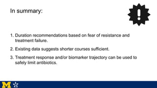 In summary:
1. Duration recommendations based on fear of resistance and
treatment failure.
2. Existing data suggests shorter courses sufficient.
3. Treatment response and/or biomarker trajectory can be used to
safely limit antibiotics.
 