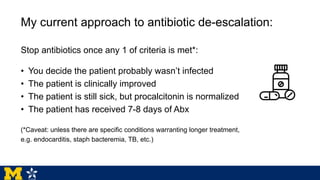 My current approach to antibiotic de-escalation:
Stop antibiotics once any 1 of criteria is met*:
• You decide the patient probably wasn’t infected
• The patient is clinically improved
• The patient is still sick, but procalcitonin is normalized
• The patient has received 7-8 days of Abx
(*Caveat: unless there are specific conditions warranting longer treatment,
e.g. endocarditis, staph bacteremia, TB, etc.)
 