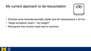My current approach to de-resuscitation
• Diuresis once hemodynamically stable and off vasopressors x 24 hrs
• Target euvolemic exam / “dry weight”
• Recognize that muscle mass loss is common
 