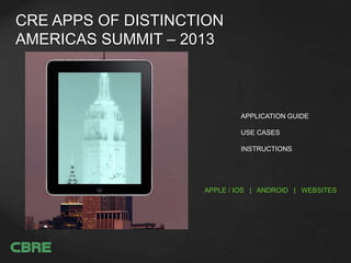 CRE APPS OF DISTINCTION
AMERICAS SUMMIT – 2013
APPLE / IOS | ANDROID | BROWSER
APPLICATION GUIDE
USE CASES
INSTRUCTIONS
R. Bobby Palta
Vice President, Retail Services
CBRE, Inc.
407-404-5000
cbre.com/bobby.palta
bobby.palta@cbre.com
@theRetailBrokr
 