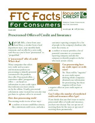 FTC Facts
For Consumers

March 2011

Federal Trade Commission
For The Consumer
www.ftc.gov

1-877-ftc-help

Prescreened Offers of Credit and Insurance

M

ail Call: Bills, a letter from your
Aunt Mary, a circular from a local
department store, your monthly bank
statement, and an offer for a new credit
card that says you’ve been “prescreened” or
“prequalified.”

A “prescreened” offer of credit?
What’s that?
Many companies that solicit
new credit card accounts
and insurance policies use
prescreening to identify potential
customers for the products
they offer. Prescreened offers —
sometimes called “preapproved”
offers — are based on
information in your credit report
that indicates you meet criteria
set by the offeror. Usually, prescreened
solicitations come via mail, but you also may
get them in a phone call or in an email.

How does prescreening work?
Prescreening works in one of two ways:
n	 a creditor or insurer establishes criteria,
like a minimum credit score, and asks a

consumer reporting company for a list
of people in the company’s database who
meet the criteria; or
n	 a creditor or insurer provides a list of
potential customers to a consumer
reporting company and asks the
company to identify people on the list
who meet certain criteria.

Can prescreening hurt
my credit report or credit
score?
No. There will be “inquiries”
on your credit report
showing which companies
obtained your information
for prescreening, but those
inquiries will not have
a negative effect on your credit report or
credit score.

Can I reduce the number of unsolicited
credit and insurance offers I get?
If you decide that you don’t want to receive
prescreened offers of credit and insurance,
you have two choices: You can opt out of
receiving them for five years or opt out of
receiving them permanently.

 