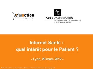 Internet Santé :
                              quel intérêt pour le Patient ?

                                                    - Lyon, 29 mars 2012 -

  Cette présentation est
Les Maïacteurs SARL - 2012   incomplète en l'absence des commentaires qui l'accompagnent
                                                                             1
 